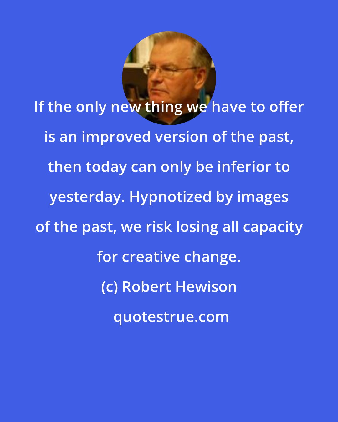 Robert Hewison: If the only new thing we have to offer is an improved version of the past, then today can only be inferior to yesterday. Hypnotized by images of the past, we risk losing all capacity for creative change.