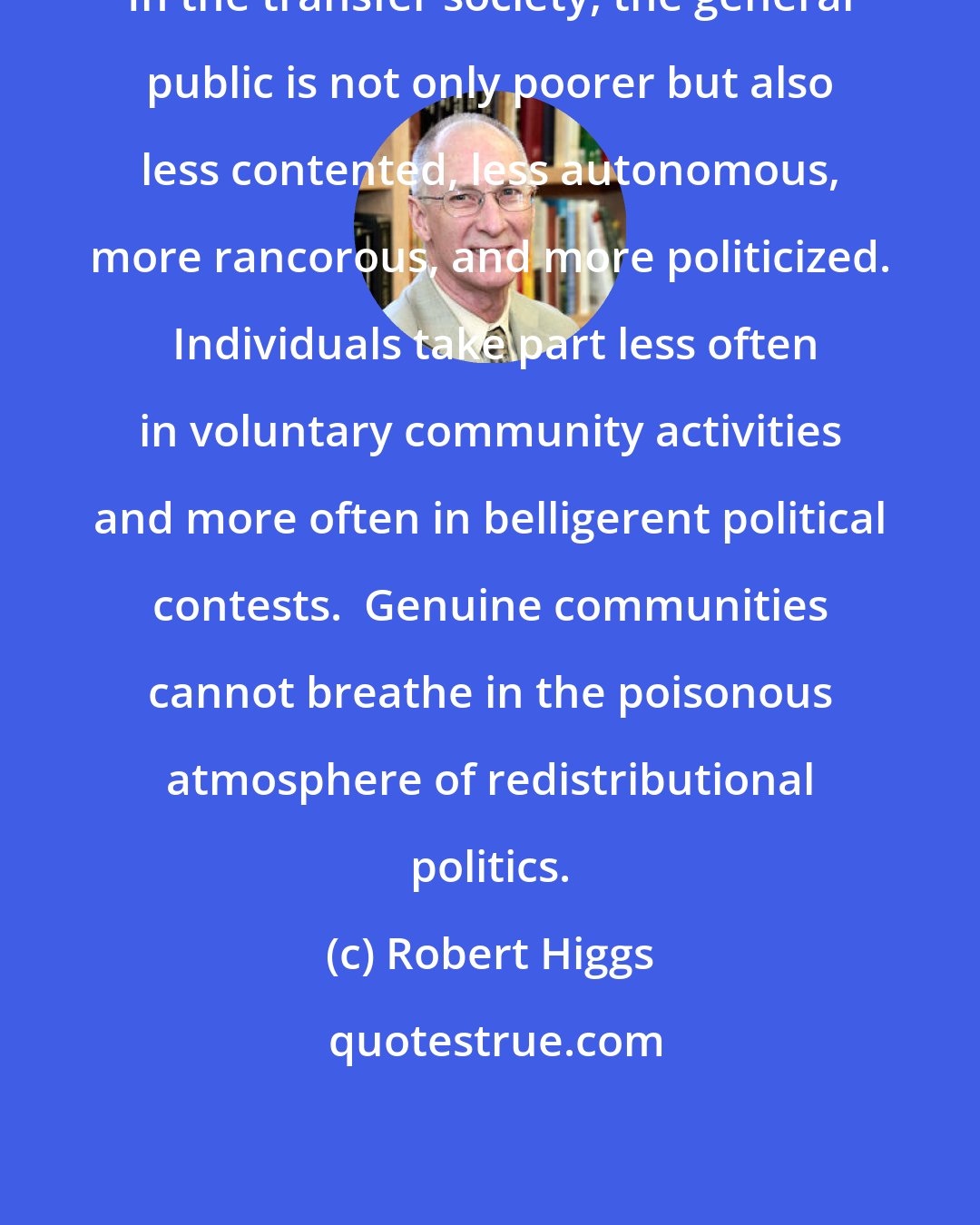 Robert Higgs: In the transfer society, the general public is not only poorer but also less contented, less autonomous, more rancorous, and more politicized.  Individuals take part less often in voluntary community activities and more often in belligerent political contests.  Genuine communities cannot breathe in the poisonous atmosphere of redistributional politics.