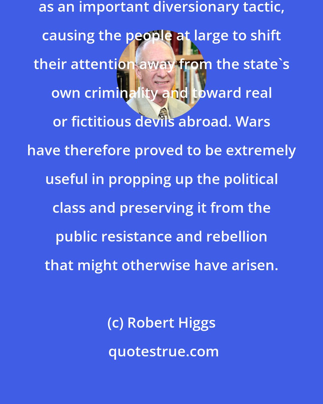 Robert Higgs: In U.S. history, war has served as an important diversionary tactic, causing the people at large to shift their attention away from the state's own criminality and toward real or fictitious devils abroad. Wars have therefore proved to be extremely useful in propping up the political class and preserving it from the public resistance and rebellion that might otherwise have arisen.