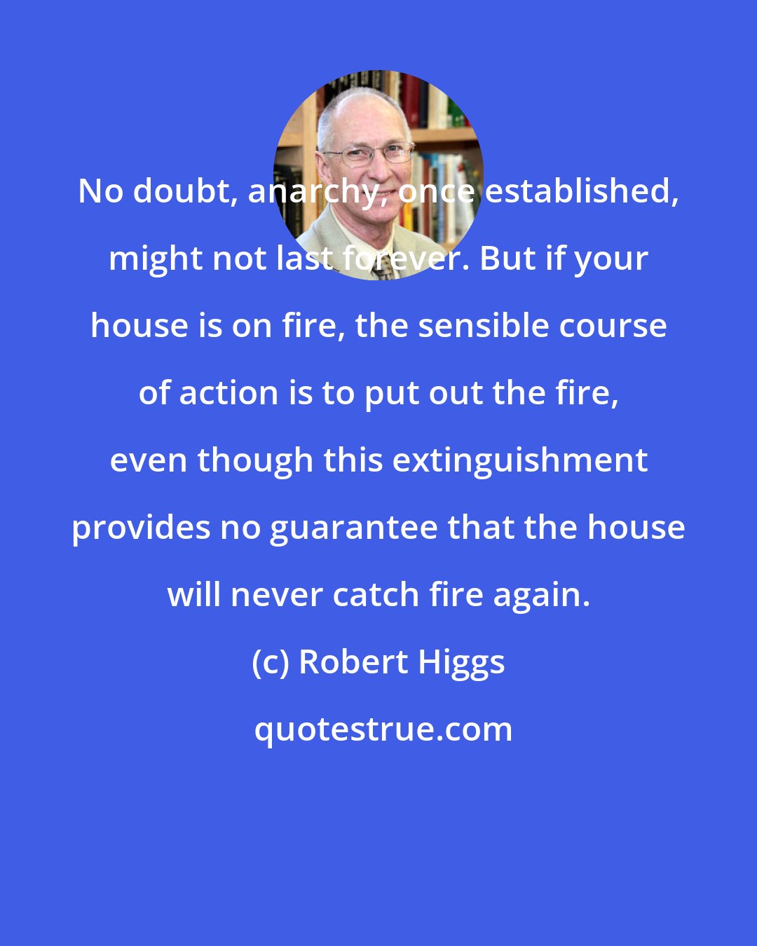 Robert Higgs: No doubt, anarchy, once established, might not last forever. But if your house is on fire, the sensible course of action is to put out the fire, even though this extinguishment provides no guarantee that the house will never catch fire again.