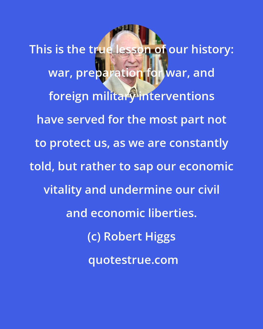 Robert Higgs: This is the true lesson of our history: war, preparation for war, and foreign military interventions have served for the most part not to protect us, as we are constantly told, but rather to sap our economic vitality and undermine our civil and economic liberties.