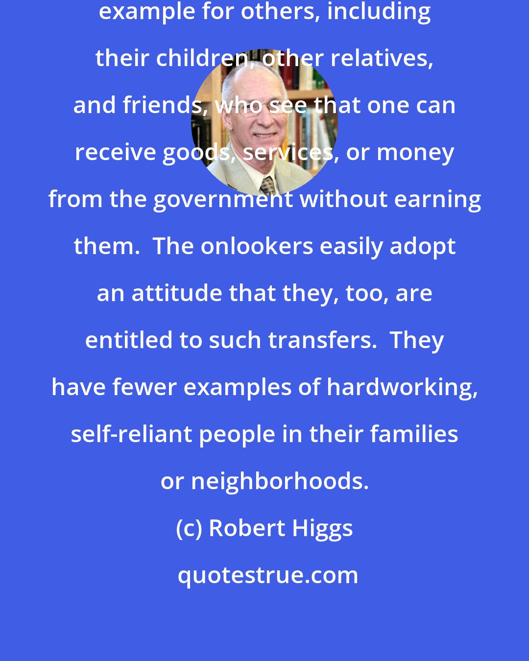 Robert Higgs: Recipients of transfers set a bad example for others, including their children, other relatives, and friends, who see that one can receive goods, services, or money from the government without earning them.  The onlookers easily adopt an attitude that they, too, are entitled to such transfers.  They have fewer examples of hardworking, self-reliant people in their families or neighborhoods.