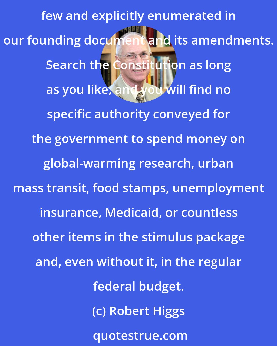 Robert Higgs: Until the 1930s, the Constitution served as a major constraint on federal economic interventionism. The government's powers were understood to be just as the framers intended: few and explicitly enumerated in our founding document and its amendments. Search the Constitution as long as you like, and you will find no specific authority conveyed for the government to spend money on global-warming research, urban mass transit, food stamps, unemployment insurance, Medicaid, or countless other items in the stimulus package and, even without it, in the regular federal budget.