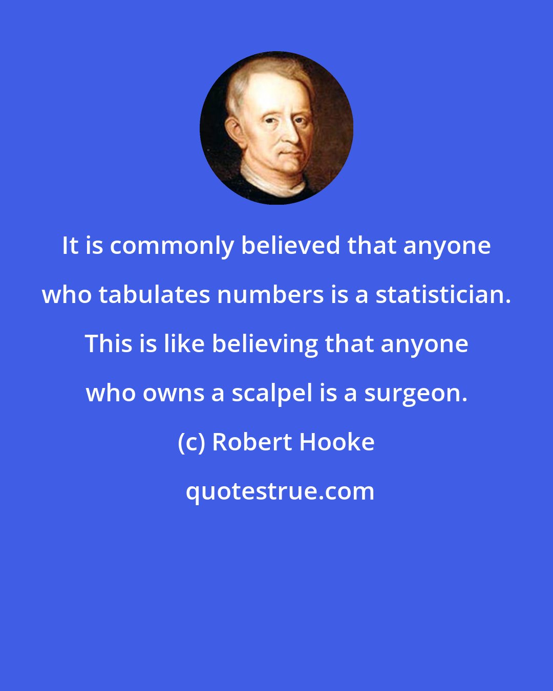 Robert Hooke: It is commonly believed that anyone who tabulates numbers is a statistician. This is like believing that anyone who owns a scalpel is a surgeon.