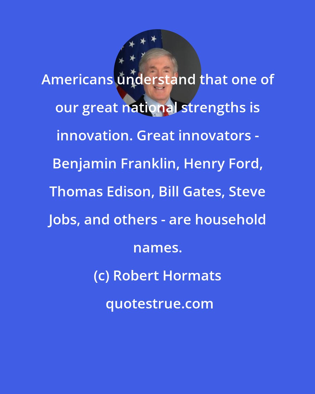 Robert Hormats: Americans understand that one of our great national strengths is innovation. Great innovators - Benjamin Franklin, Henry Ford, Thomas Edison, Bill Gates, Steve Jobs, and others - are household names.