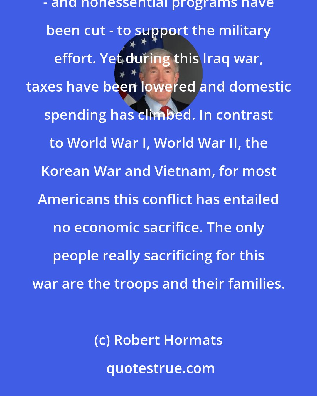 Robert Hormats: In every major war we have fought in the 19th and 20th centuries. Americans have been asked to pay higher taxes - and nonessential programs have been cut - to support the military effort. Yet during this Iraq war, taxes have been lowered and domestic spending has climbed. In contrast to World War I, World War II, the Korean War and Vietnam, for most Americans this conflict has entailed no economic sacrifice. The only people really sacrificing for this war are the troops and their families.