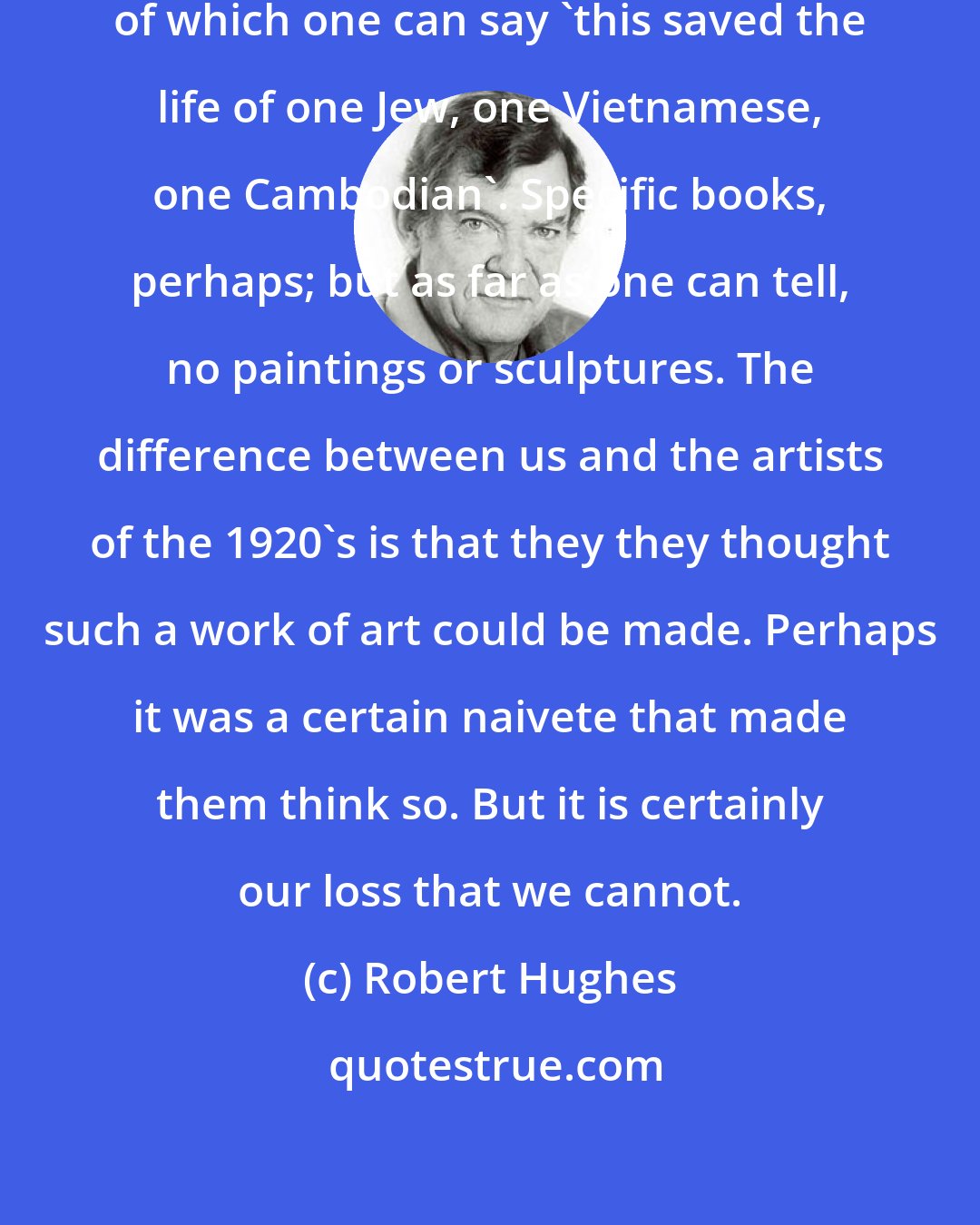 Robert Hughes: It is hard to think of any work of art of which one can say 'this saved the life of one Jew, one Vietnamese, one Cambodian'. Specific books, perhaps; but as far as one can tell, no paintings or sculptures. The difference between us and the artists of the 1920's is that they they thought such a work of art could be made. Perhaps it was a certain naivete that made them think so. But it is certainly our loss that we cannot.