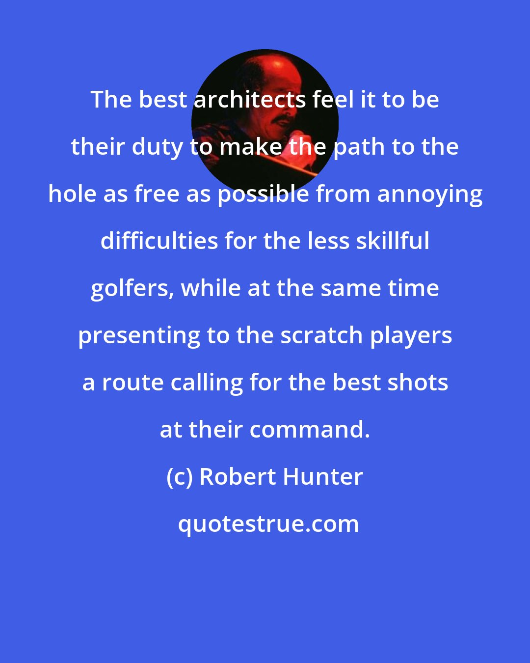 Robert Hunter: The best architects feel it to be their duty to make the path to the hole as free as possible from annoying difficulties for the less skillful golfers, while at the same time presenting to the scratch players a route calling for the best shots at their command.