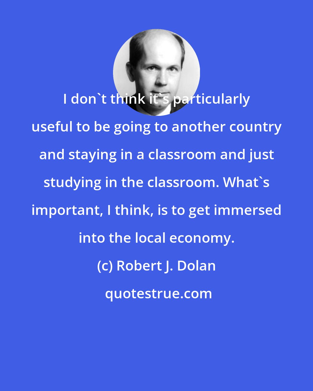 Robert J. Dolan: I don't think it's particularly useful to be going to another country and staying in a classroom and just studying in the classroom. What's important, I think, is to get immersed into the local economy.