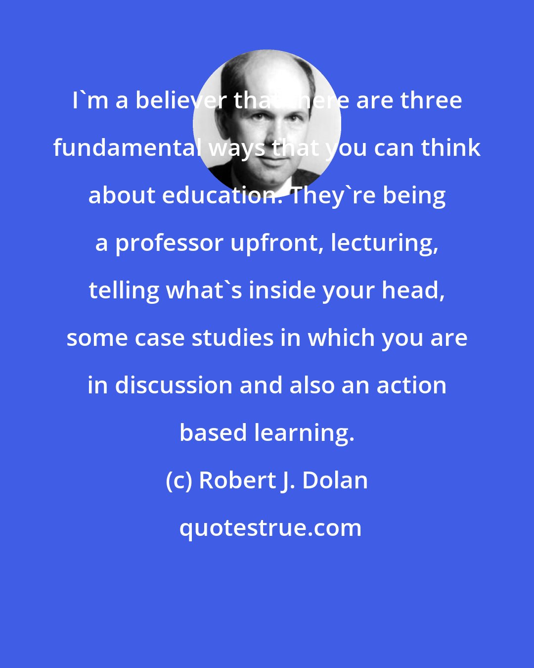 Robert J. Dolan: I'm a believer that there are three fundamental ways that you can think about education. They're being a professor upfront, lecturing, telling what's inside your head, some case studies in which you are in discussion and also an action based learning.