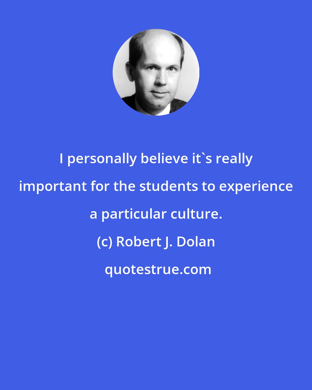 Robert J. Dolan: I personally believe it's really important for the students to experience a particular culture.