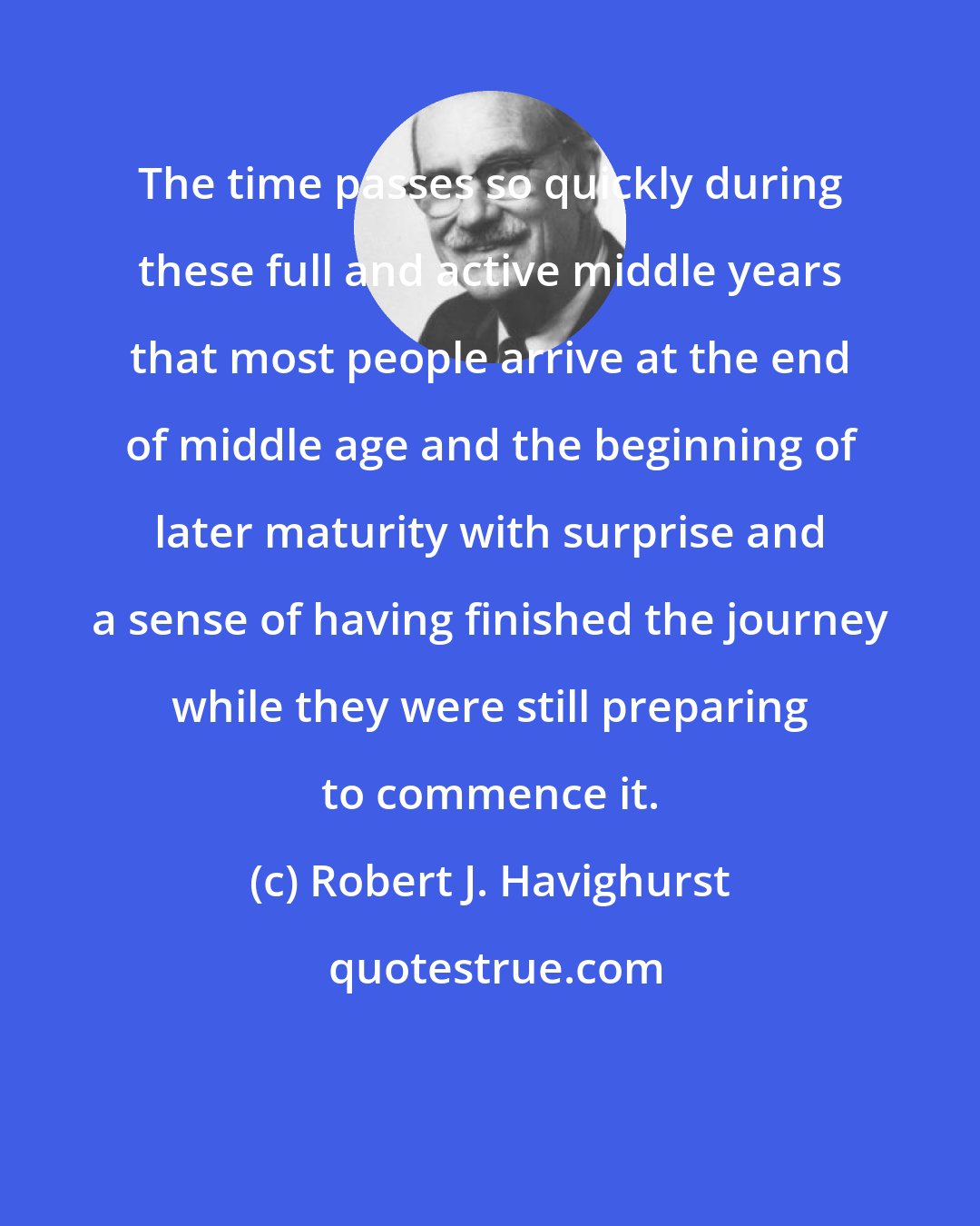 Robert J. Havighurst: The time passes so quickly during these full and active middle years that most people arrive at the end of middle age and the beginning of later maturity with surprise and a sense of having finished the journey while they were still preparing to commence it.