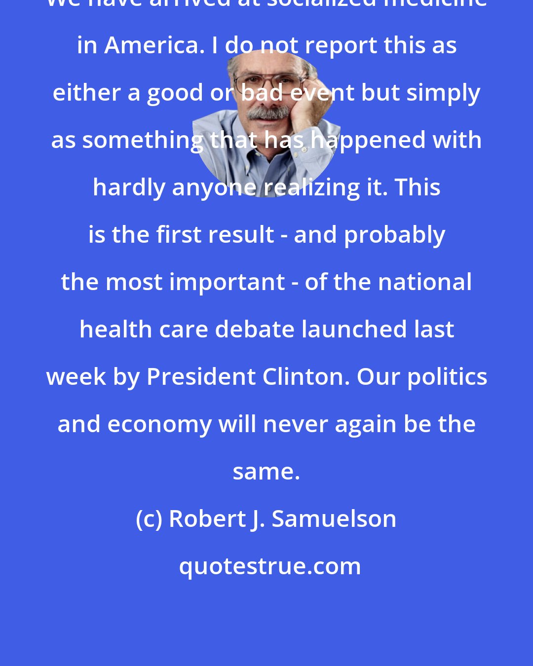 Robert J. Samuelson: We have arrived at socialized medicine in America. I do not report this as either a good or bad event but simply as something that has happened with hardly anyone realizing it. This is the first result - and probably the most important - of the national health care debate launched last week by President Clinton. Our politics and economy will never again be the same.