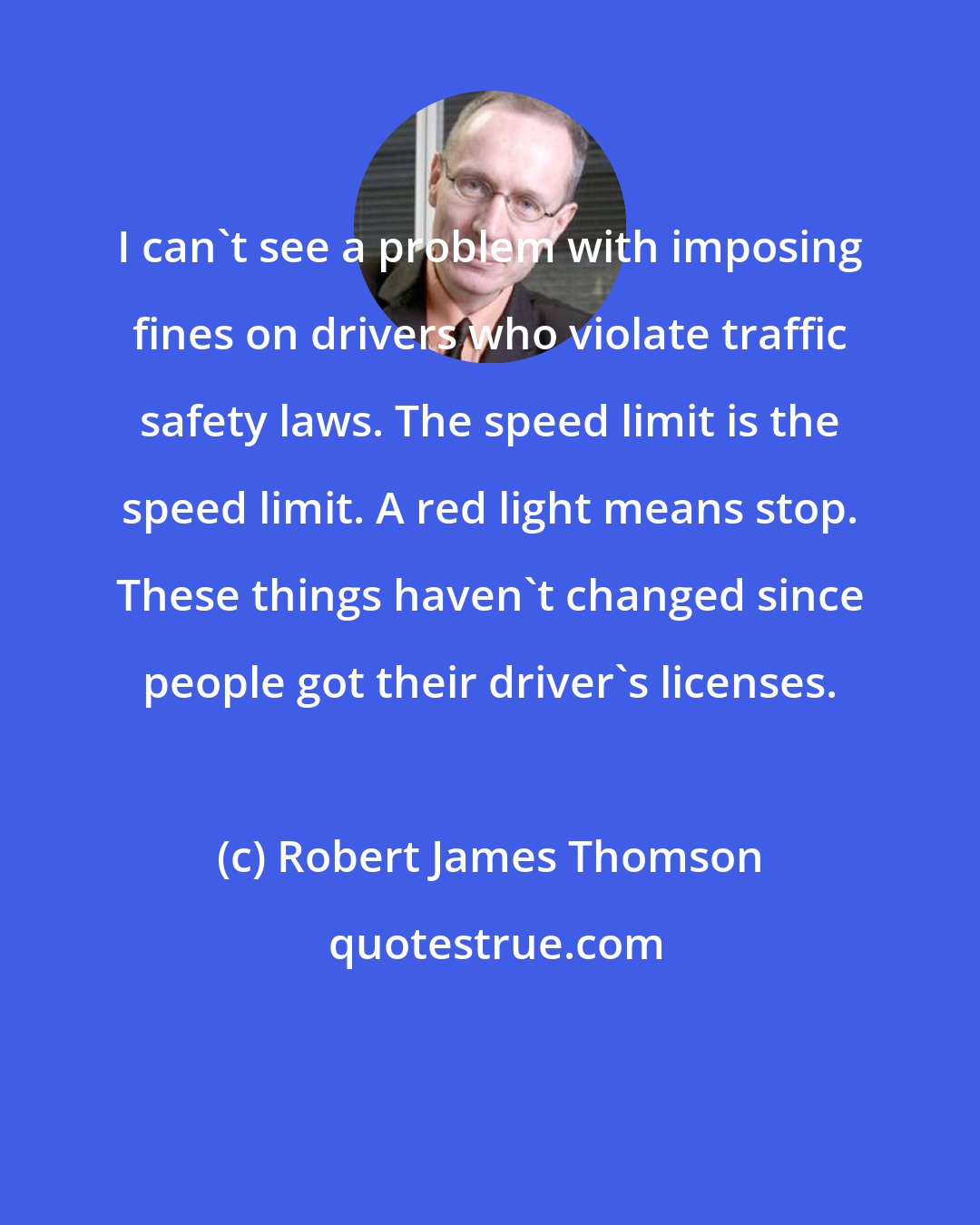 Robert James Thomson: I can't see a problem with imposing fines on drivers who violate traffic safety laws. The speed limit is the speed limit. A red light means stop. These things haven't changed since people got their driver's licenses.