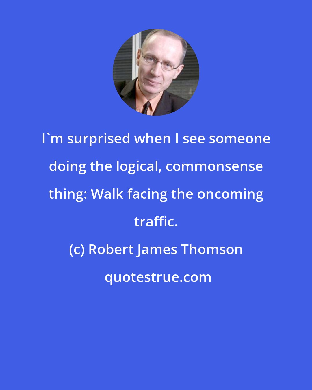 Robert James Thomson: I'm surprised when I see someone doing the logical, commonsense thing: Walk facing the oncoming traffic.