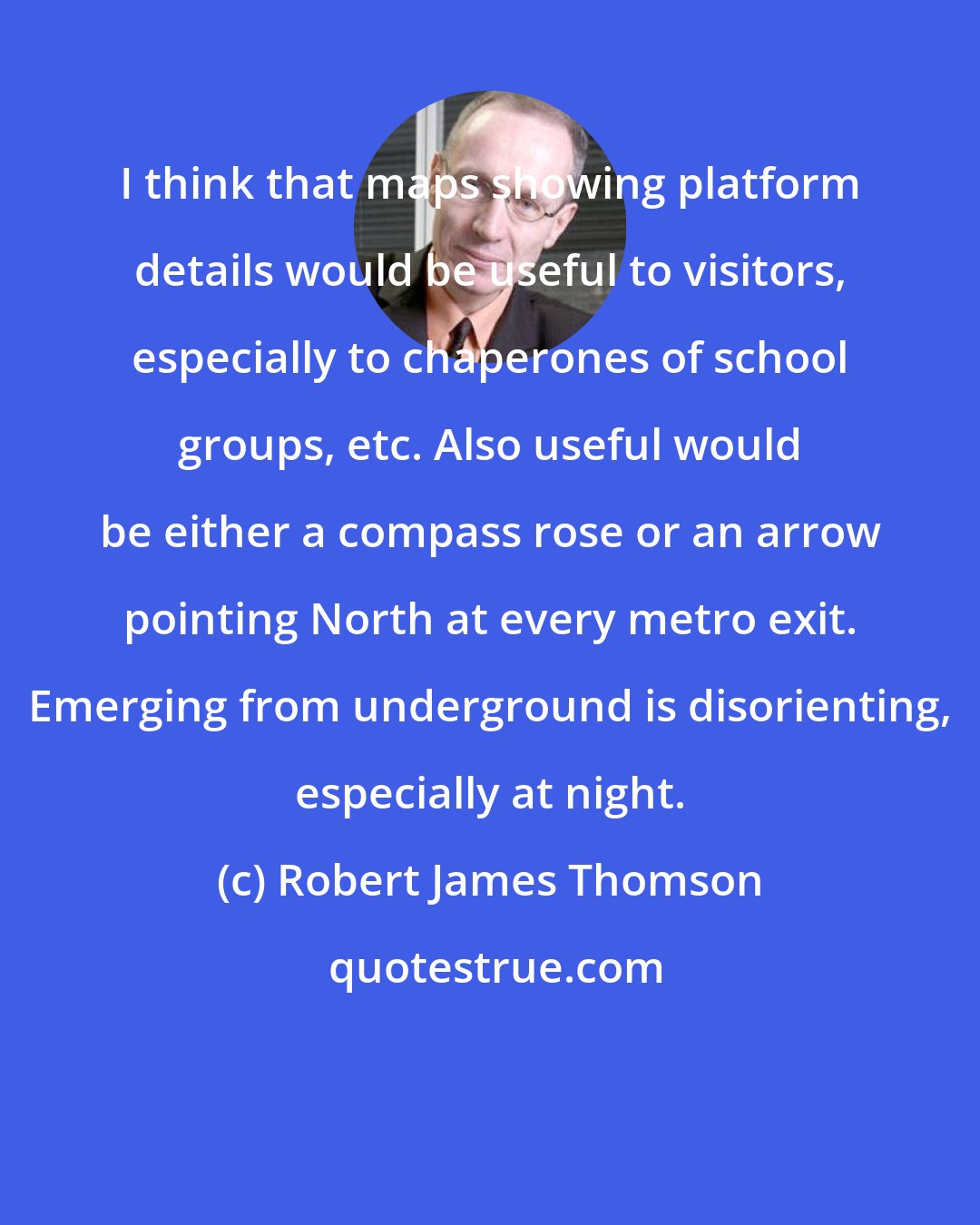 Robert James Thomson: I think that maps showing platform details would be useful to visitors, especially to chaperones of school groups, etc. Also useful would be either a compass rose or an arrow pointing North at every metro exit. Emerging from underground is disorienting, especially at night.