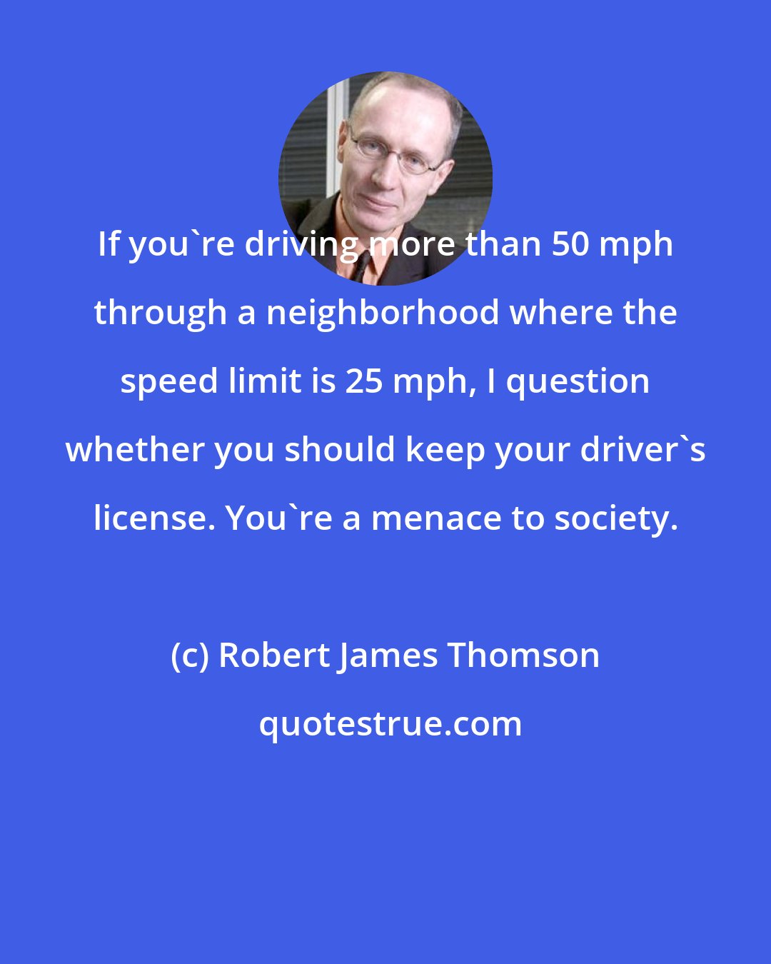 Robert James Thomson: If you're driving more than 50 mph through a neighborhood where the speed limit is 25 mph, I question whether you should keep your driver's license. You're a menace to society.