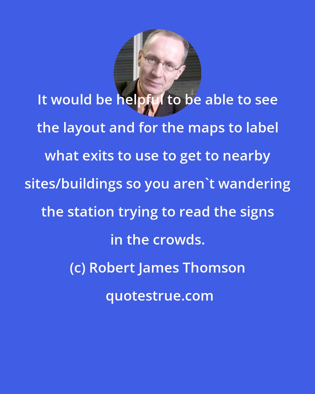 Robert James Thomson: It would be helpful to be able to see the layout and for the maps to label what exits to use to get to nearby sites/buildings so you aren't wandering the station trying to read the signs in the crowds.