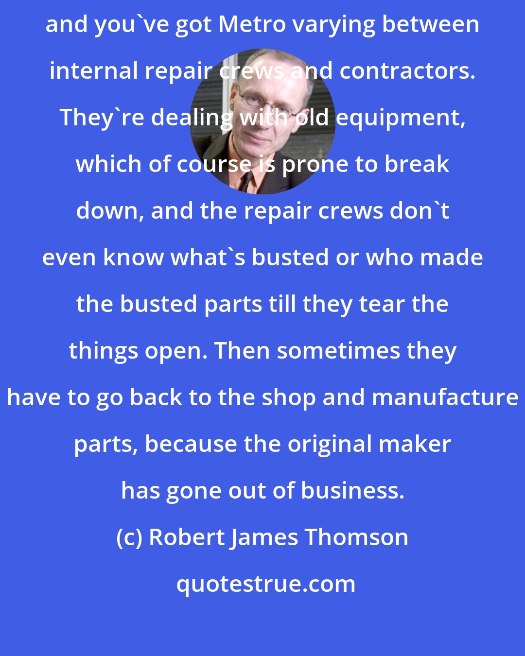 Robert James Thomson: Over the decades, you got various companies involved in making escalators and you've got Metro varying between internal repair crews and contractors. They're dealing with old equipment, which of course is prone to break down, and the repair crews don't even know what's busted or who made the busted parts till they tear the things open. Then sometimes they have to go back to the shop and manufacture parts, because the original maker has gone out of business.