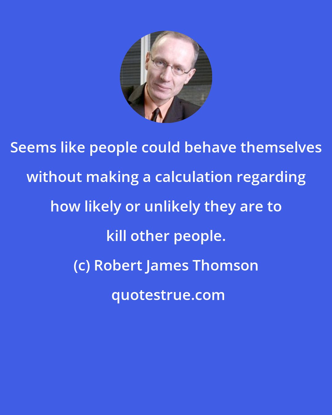 Robert James Thomson: Seems like people could behave themselves without making a calculation regarding how likely or unlikely they are to kill other people.