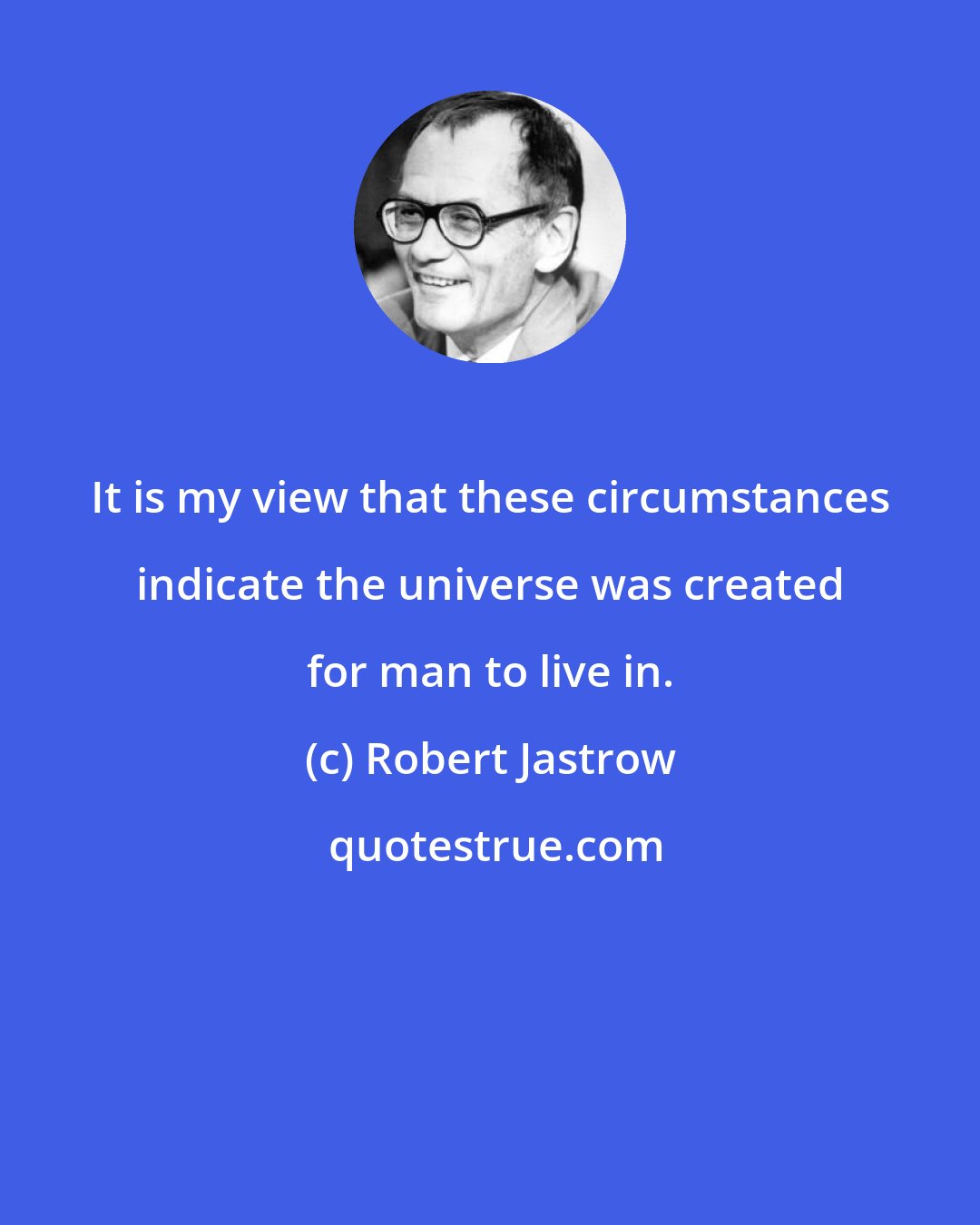 Robert Jastrow: It is my view that these circumstances indicate the universe was created for man to live in.