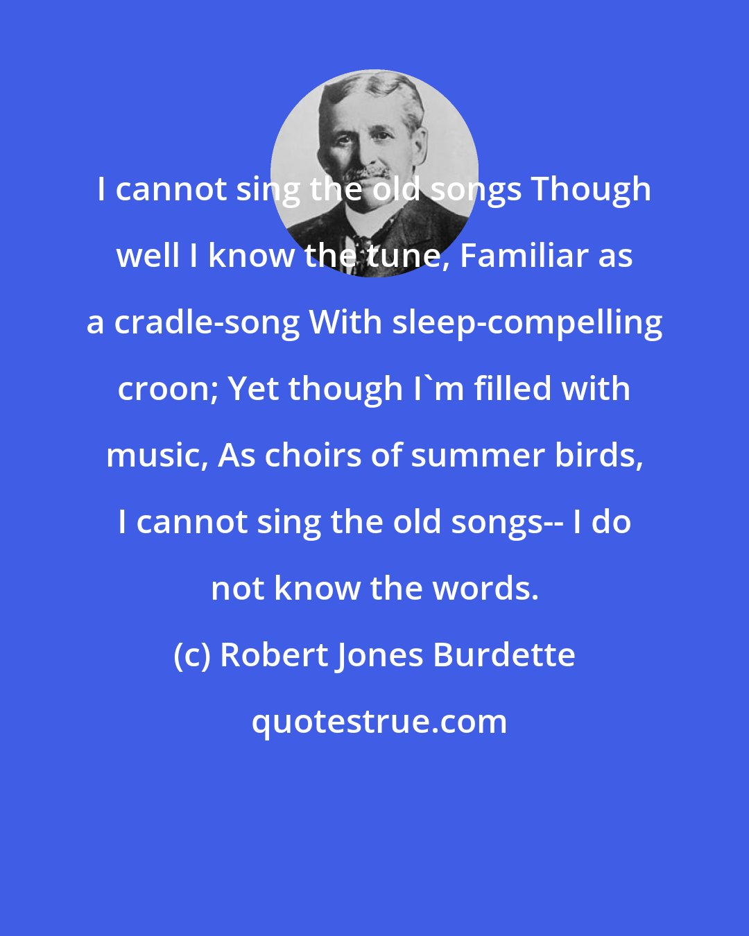 Robert Jones Burdette: I cannot sing the old songs Though well I know the tune, Familiar as a cradle-song With sleep-compelling croon; Yet though I'm filled with music, As choirs of summer birds, I cannot sing the old songs-- I do not know the words.