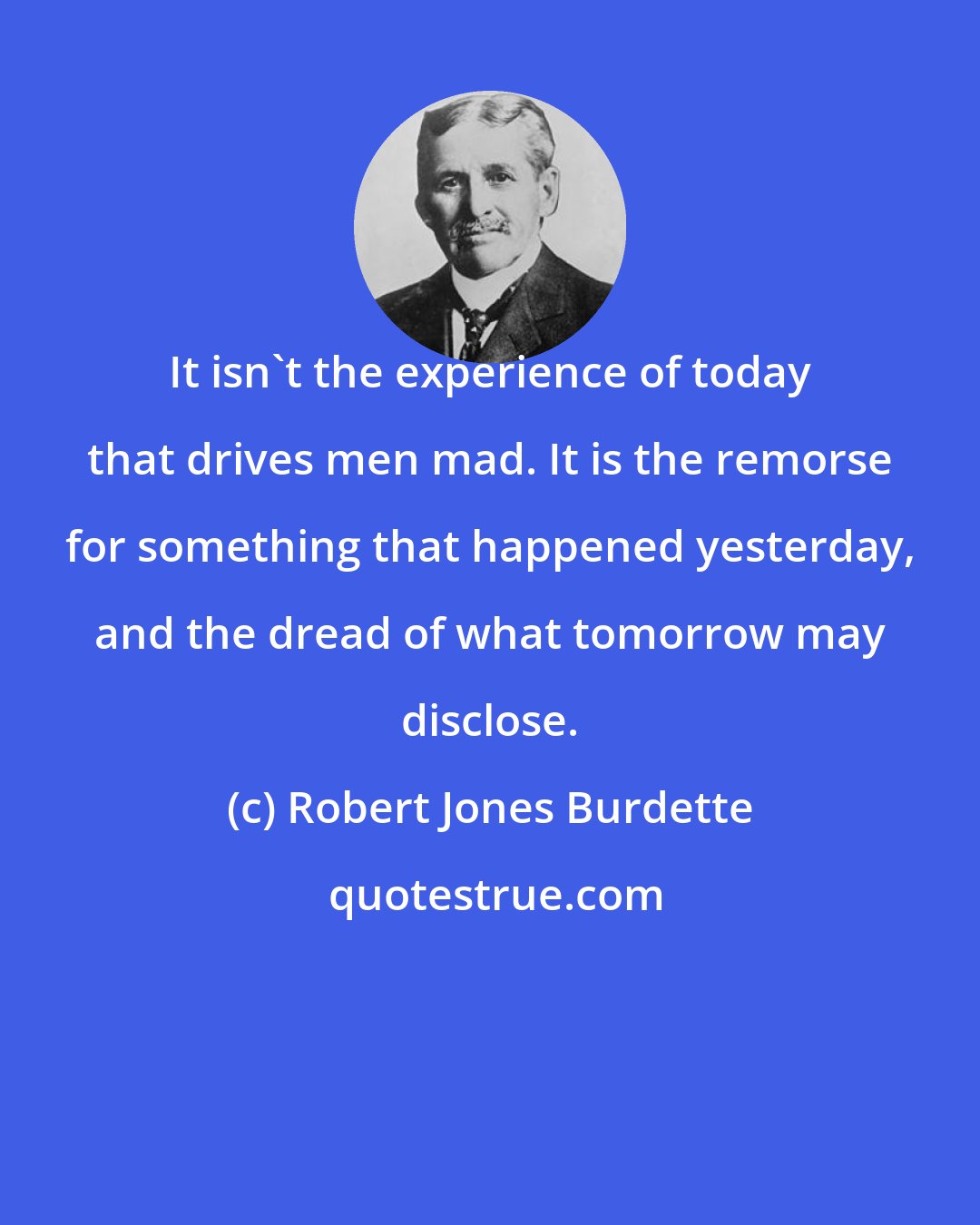 Robert Jones Burdette: It isn't the experience of today that drives men mad. It is the remorse for something that happened yesterday, and the dread of what tomorrow may disclose.