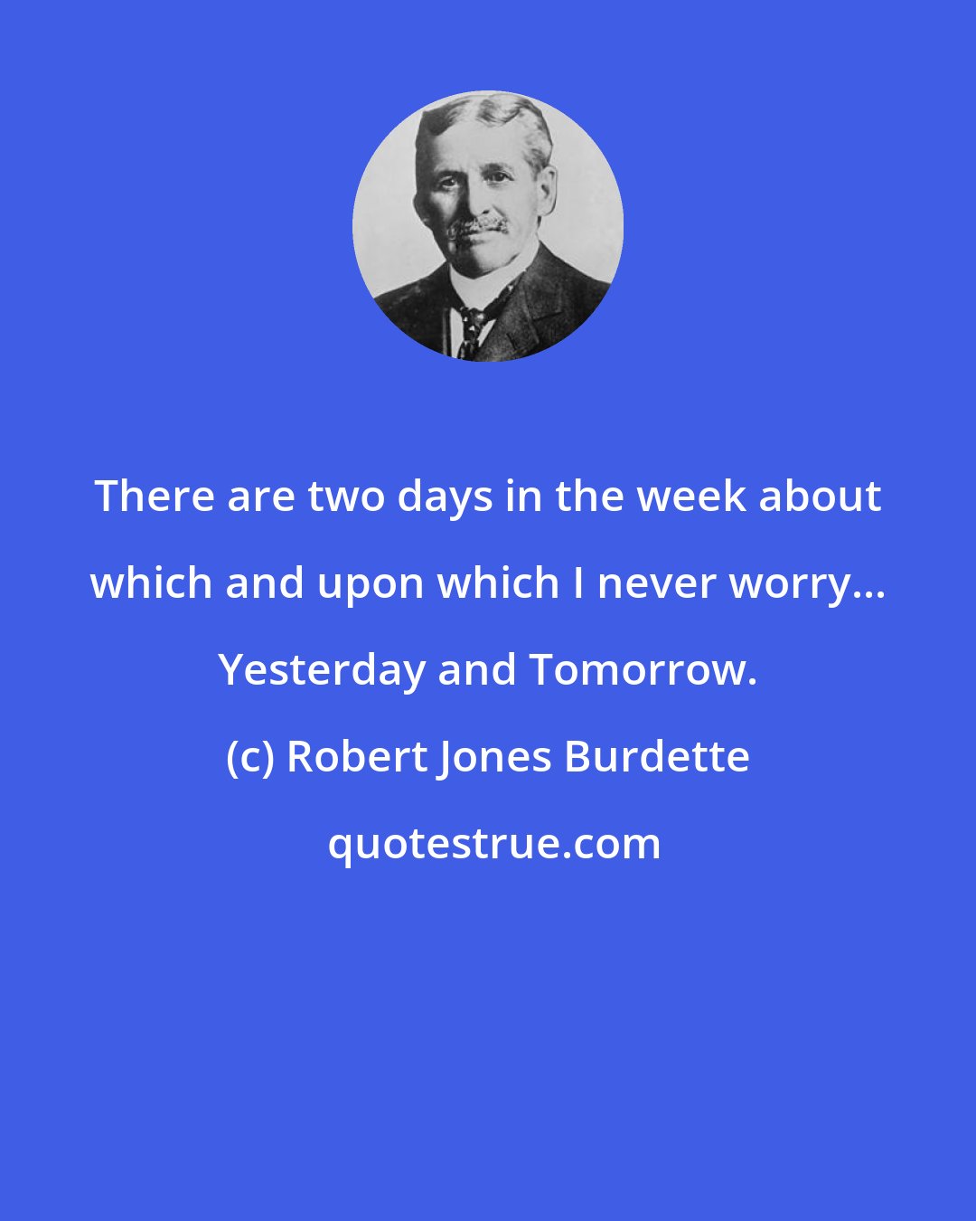 Robert Jones Burdette: There are two days in the week about which and upon which I never worry... Yesterday and Tomorrow.