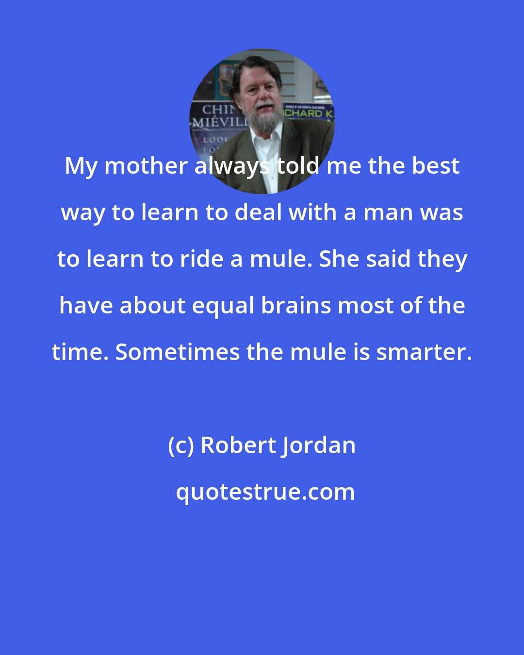 Robert Jordan: My mother always told me the best way to learn to deal with a man was to learn to ride a mule. She said they have about equal brains most of the time. Sometimes the mule is smarter.