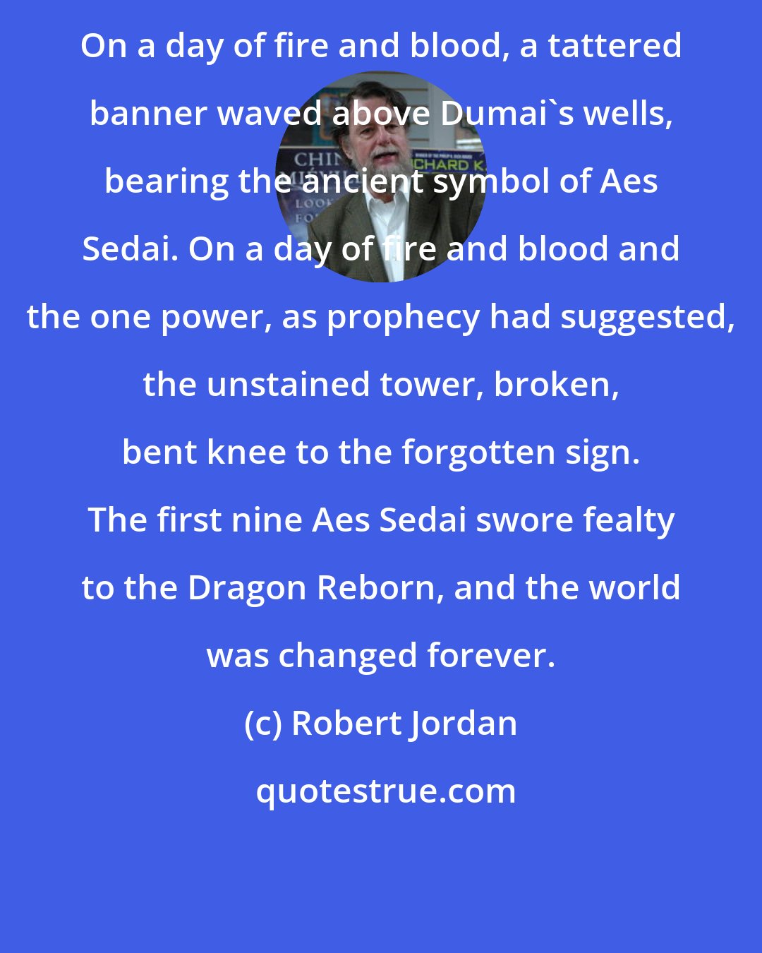 Robert Jordan: On a day of fire and blood, a tattered banner waved above Dumai's wells, bearing the ancient symbol of Aes Sedai. On a day of fire and blood and the one power, as prophecy had suggested, the unstained tower, broken, bent knee to the forgotten sign. The first nine Aes Sedai swore fealty to the Dragon Reborn, and the world was changed forever.