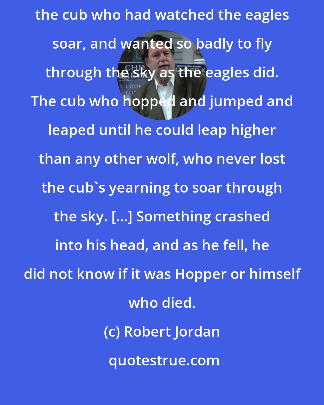 Robert Jordan: Out of the night Hopper came, and Perrin was one with the wolf. Hopper, the cub who had watched the eagles soar, and wanted so badly to fly through the sky as the eagles did. The cub who hopped and jumped and leaped until he could leap higher than any other wolf, who never lost the cub's yearning to soar through the sky. [...] Something crashed into his head, and as he fell, he did not know if it was Hopper or himself who died.