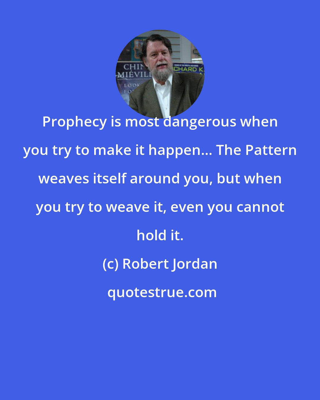 Robert Jordan: Prophecy is most dangerous when you try to make it happen... The Pattern weaves itself around you, but when you try to weave it, even you cannot hold it.