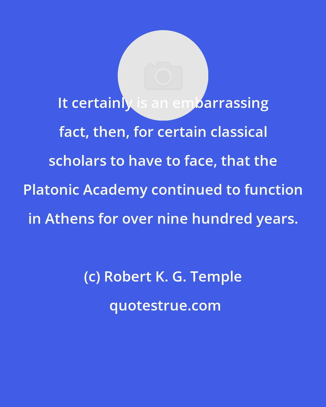 Robert K. G. Temple: It certainly is an embarrassing fact, then, for certain classical scholars to have to face, that the Platonic Academy continued to function in Athens for over nine hundred years.