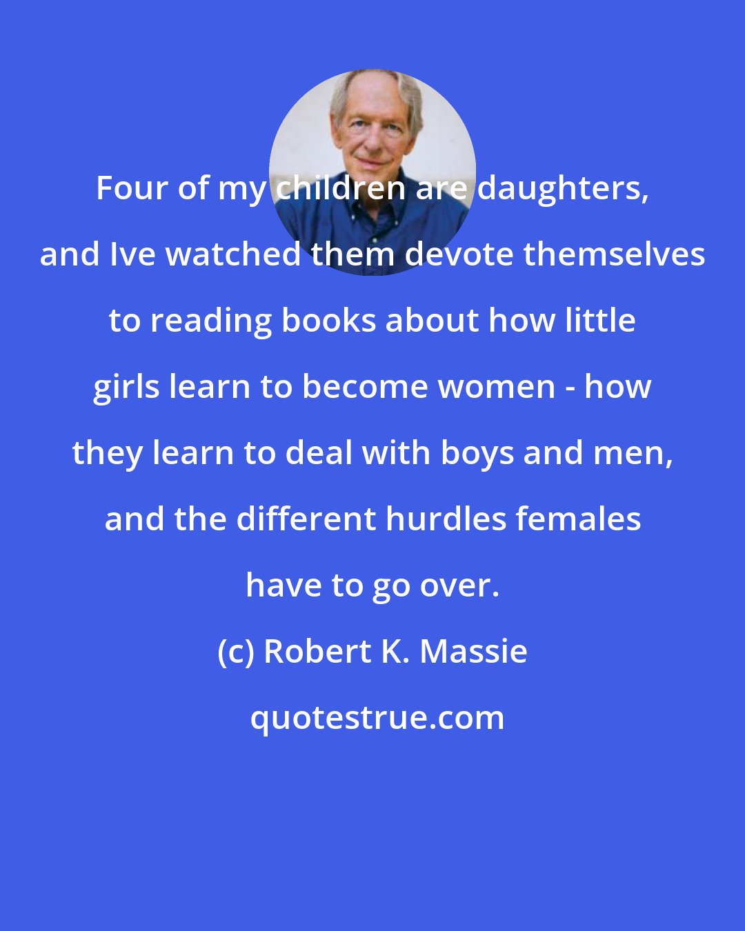 Robert K. Massie: Four of my children are daughters, and Ive watched them devote themselves to reading books about how little girls learn to become women - how they learn to deal with boys and men, and the different hurdles females have to go over.