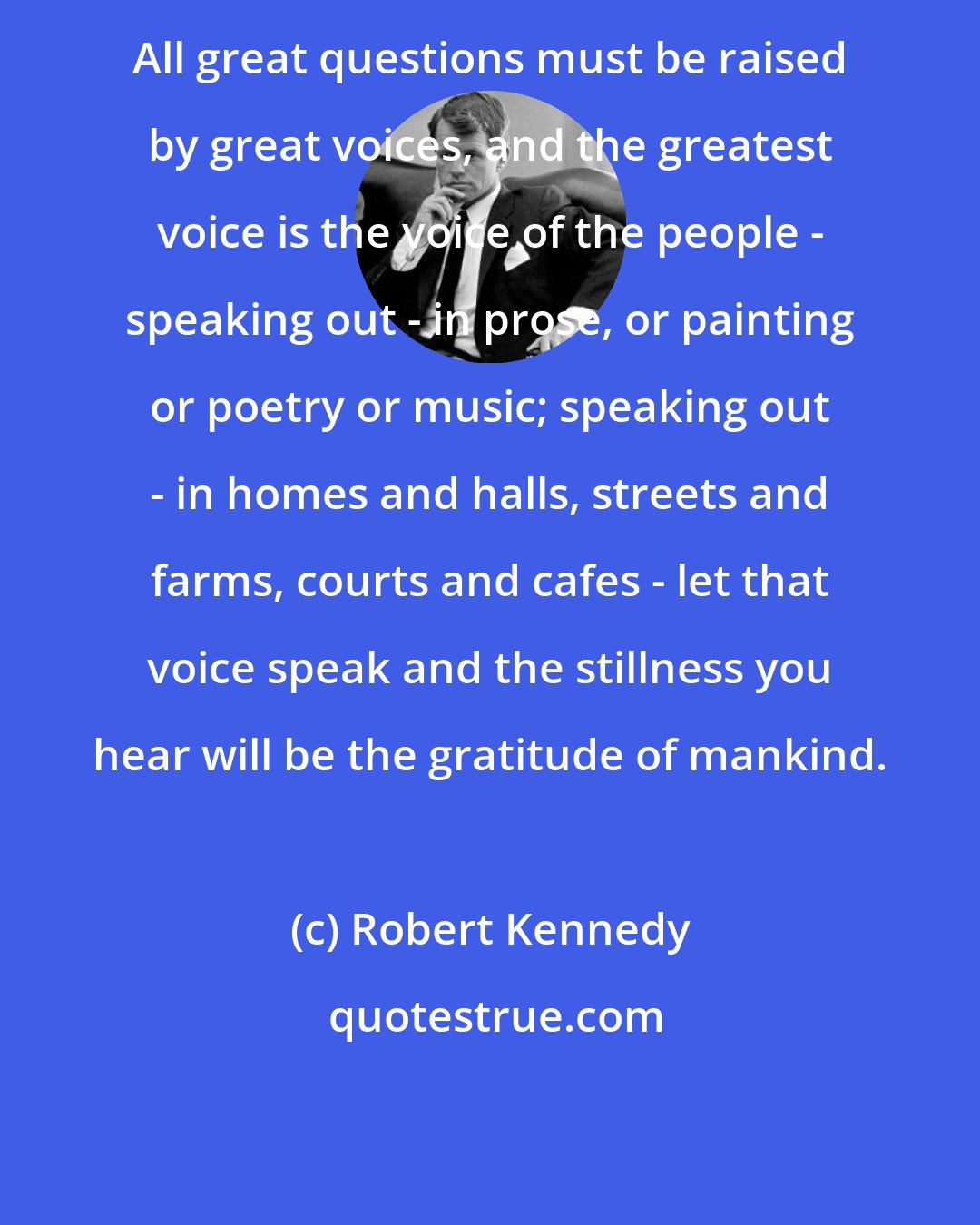 Robert Kennedy: All great questions must be raised by great voices, and the greatest voice is the voice of the people - speaking out - in prose, or painting or poetry or music; speaking out - in homes and halls, streets and farms, courts and cafes - let that voice speak and the stillness you hear will be the gratitude of mankind.