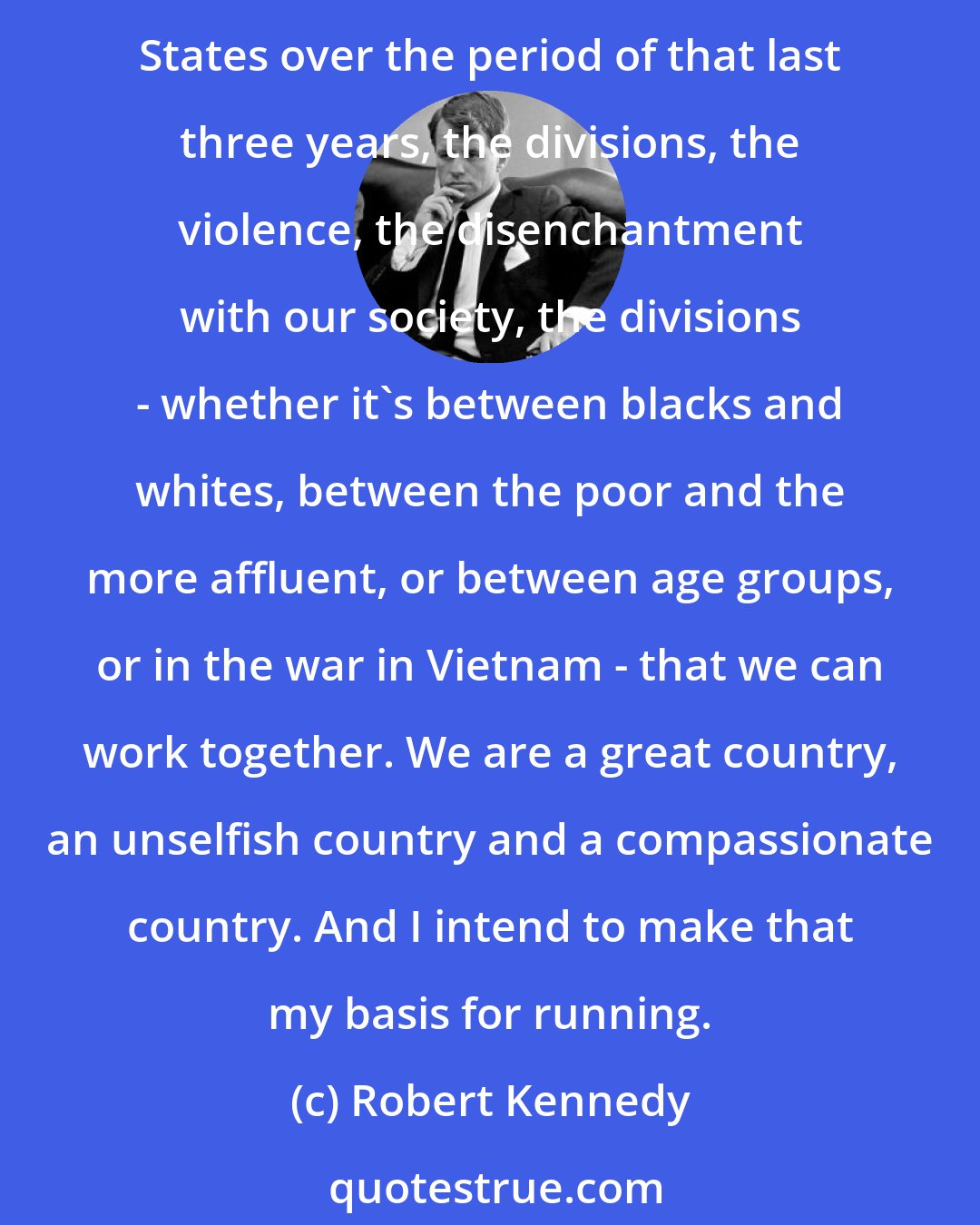 Robert Kennedy: I think we can end the divisions within the United States. What I think is quite clear is that we can work together in the last analysis. And that what has been going on with the United States over the period of that last three years, the divisions, the violence, the disenchantment with our society, the divisions - whether it's between blacks and whites, between the poor and the more affluent, or between age groups, or in the war in Vietnam - that we can work together. We are a great country, an unselfish country and a compassionate country. And I intend to make that my basis for running.