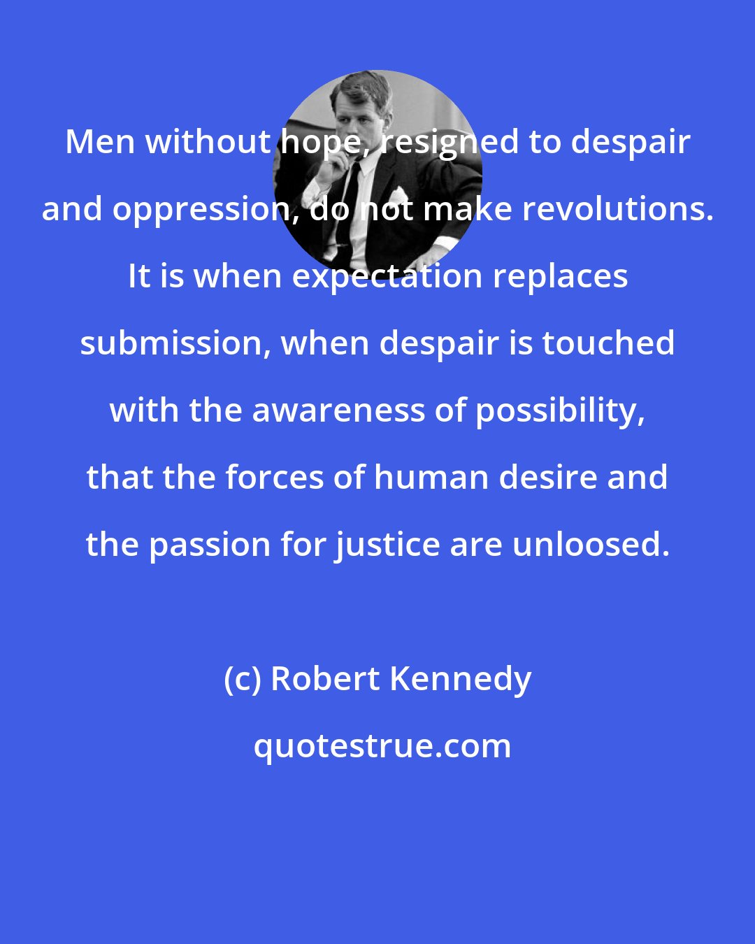 Robert Kennedy: Men without hope, resigned to despair and oppression, do not make revolutions. It is when expectation replaces submission, when despair is touched with the awareness of possibility, that the forces of human desire and the passion for justice are unloosed.