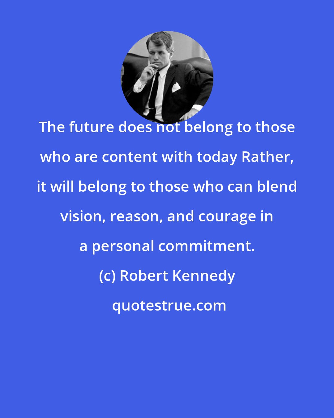 Robert Kennedy: The future does not belong to those who are content with today Rather, it will belong to those who can blend vision, reason, and courage in a personal commitment.