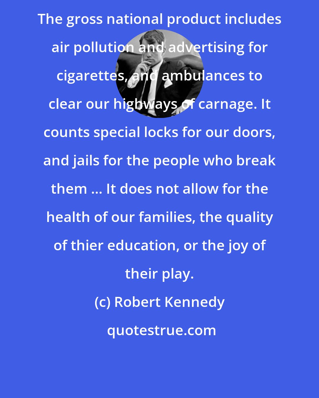 Robert Kennedy: The gross national product includes air pollution and advertising for cigarettes, and ambulances to clear our highways of carnage. It counts special locks for our doors, and jails for the people who break them ... It does not allow for the health of our families, the quality of thier education, or the joy of their play.