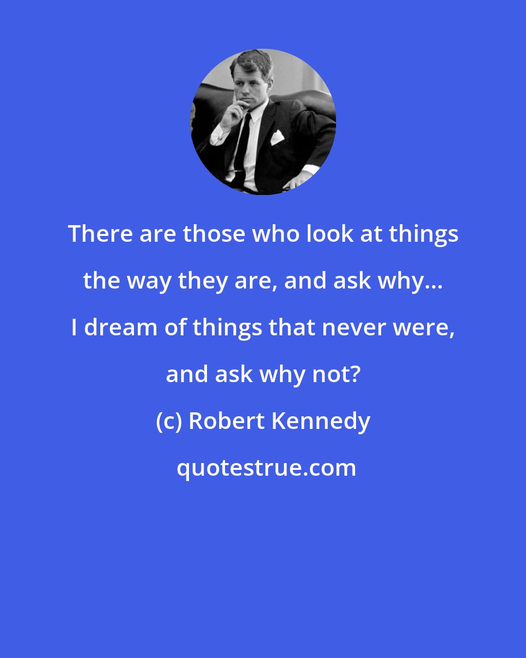 Robert Kennedy: There are those who look at things the way they are, and ask why... I dream of things that never were, and ask why not?