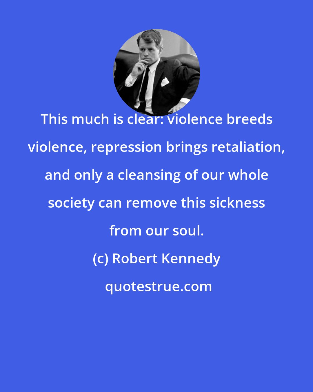 Robert Kennedy: This much is clear: violence breeds violence, repression brings retaliation, and only a cleansing of our whole society can remove this sickness from our soul.