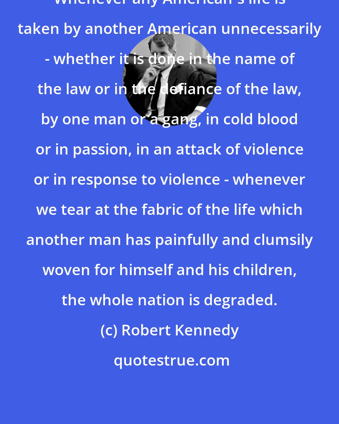 Robert Kennedy: Whenever any American's life is taken by another American unnecessarily - whether it is done in the name of the law or in the defiance of the law, by one man or a gang, in cold blood or in passion, in an attack of violence or in response to violence - whenever we tear at the fabric of the life which another man has painfully and clumsily woven for himself and his children, the whole nation is degraded.