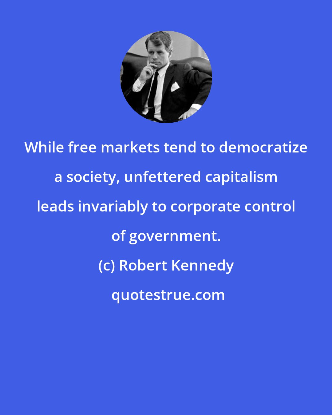 Robert Kennedy: While free markets tend to democratize a society, unfettered capitalism leads invariably to corporate control of government.