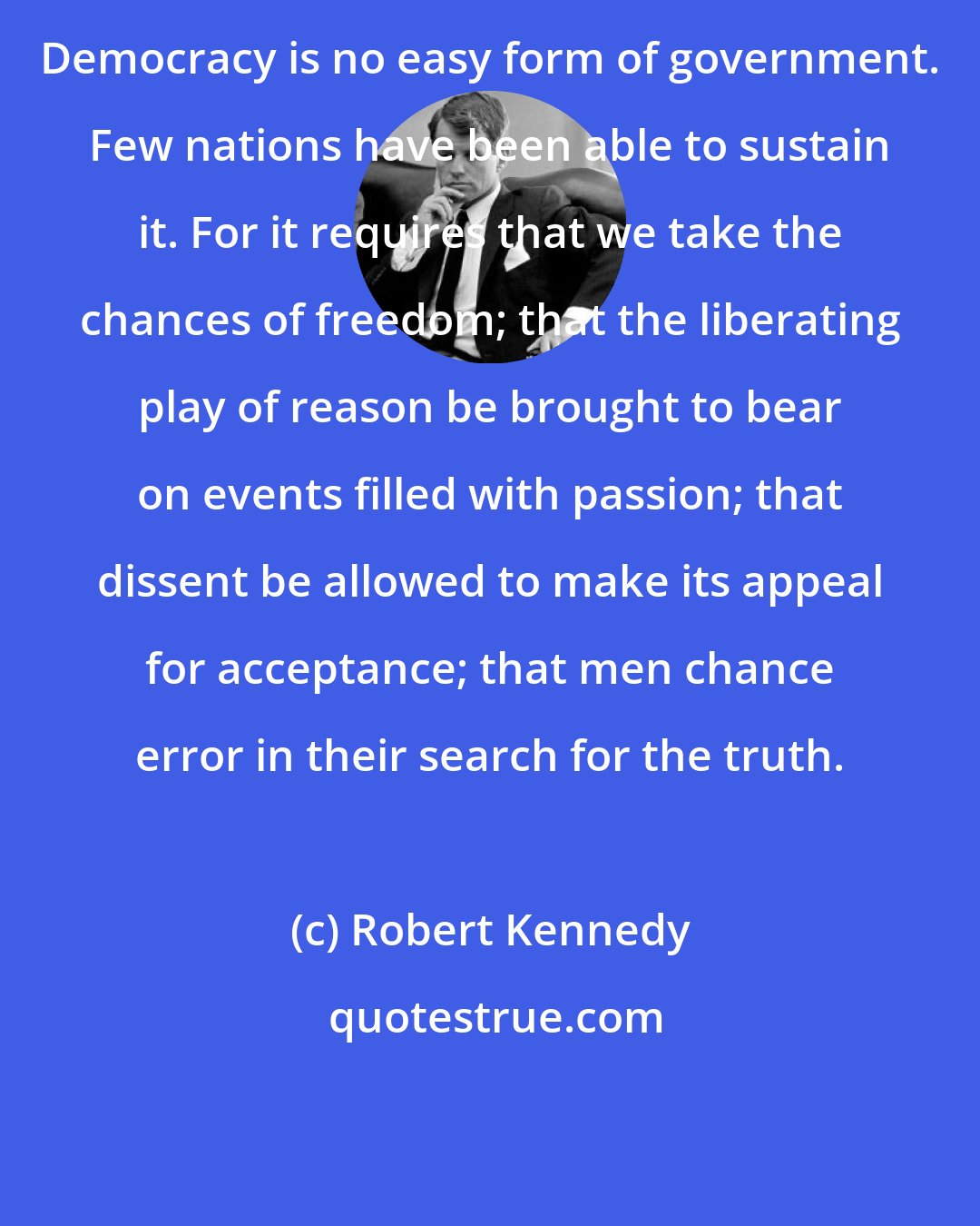 Robert Kennedy: Democracy is no easy form of government. Few nations have been able to sustain it. For it requires that we take the chances of freedom; that the liberating play of reason be brought to bear on events filled with passion; that dissent be allowed to make its appeal for acceptance; that men chance error in their search for the truth.