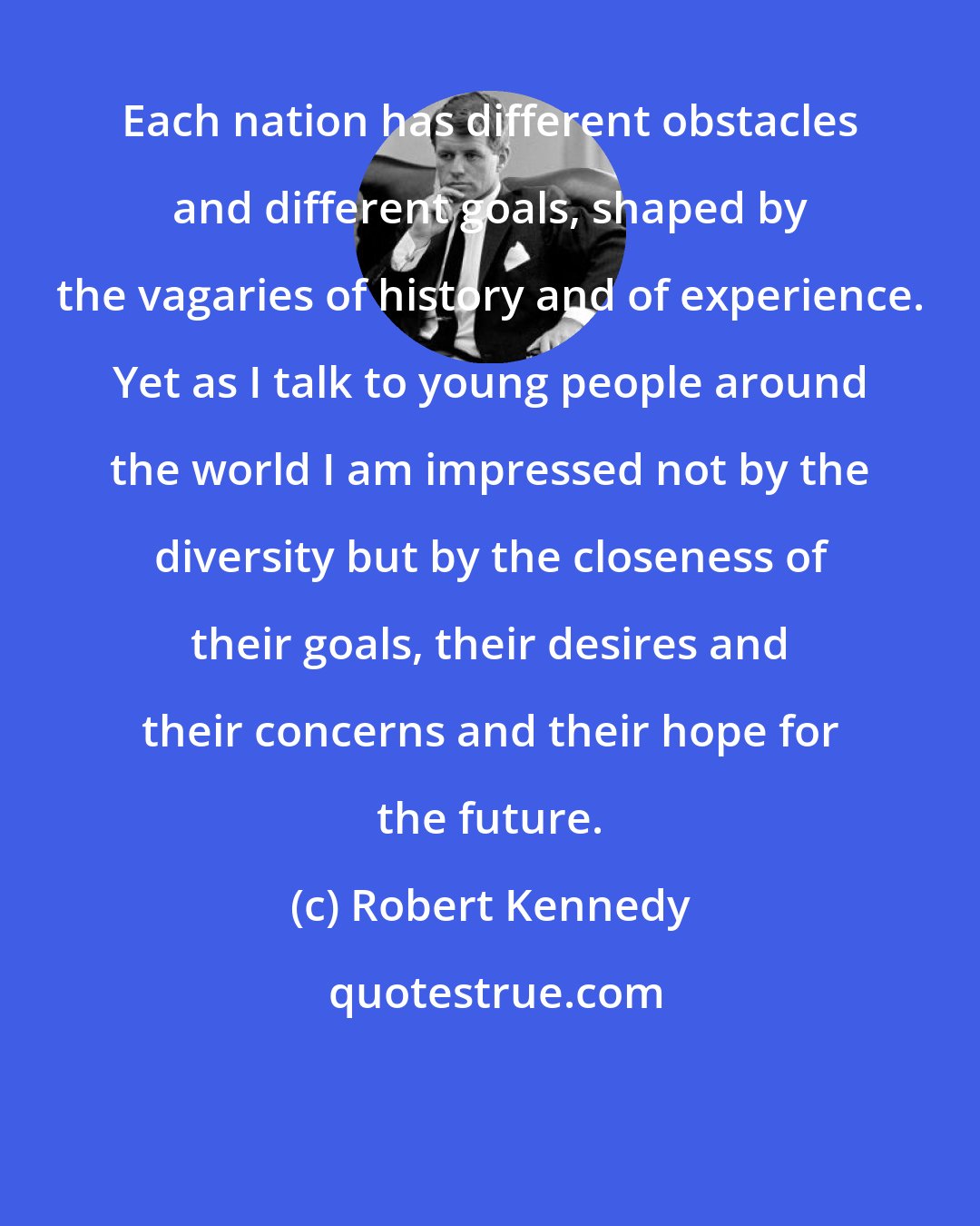 Robert Kennedy: Each nation has different obstacles and different goals, shaped by the vagaries of history and of experience. Yet as I talk to young people around the world I am impressed not by the diversity but by the closeness of their goals, their desires and their concerns and their hope for the future.