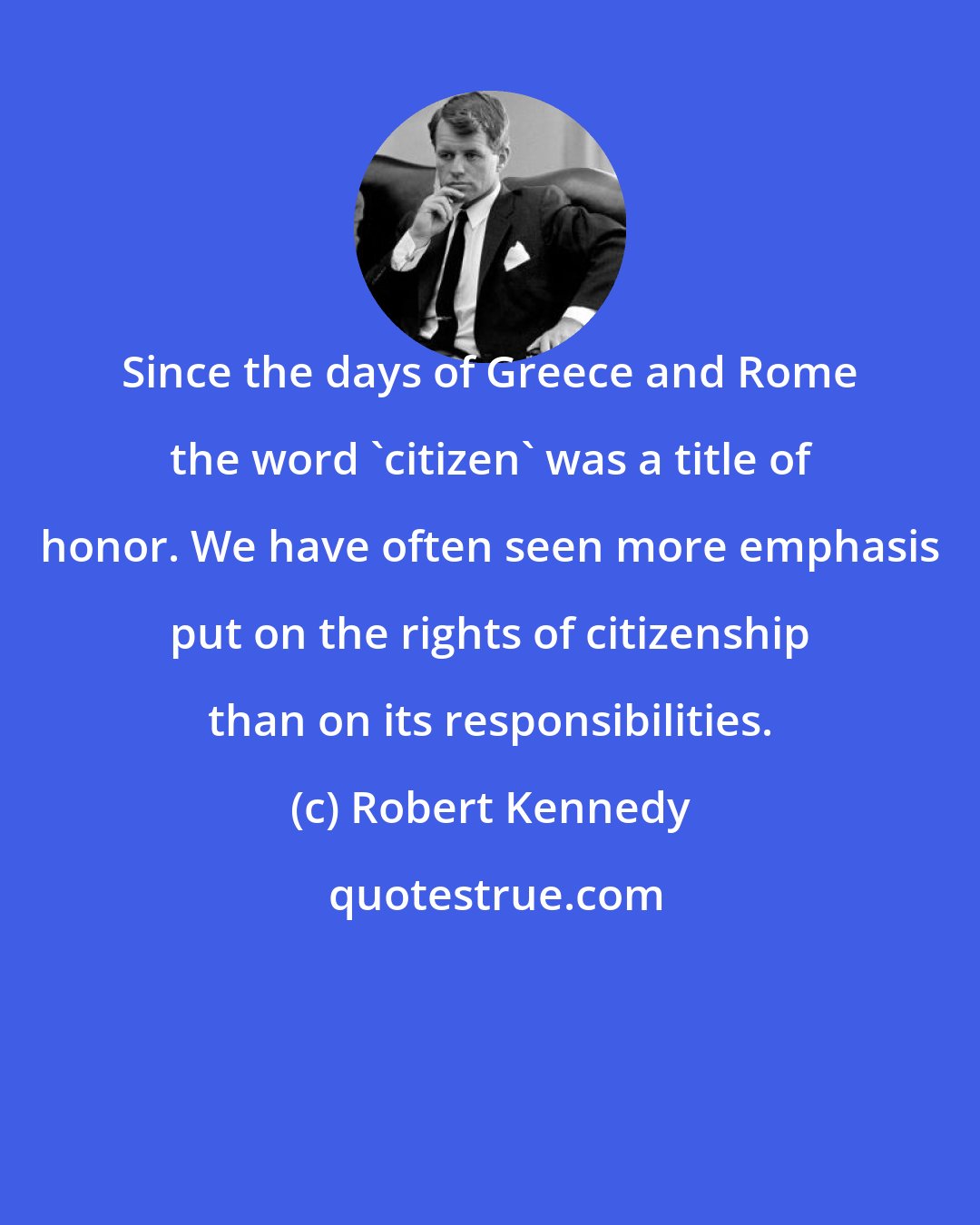 Robert Kennedy: Since the days of Greece and Rome the word 'citizen' was a title of honor. We have often seen more emphasis put on the rights of citizenship than on its responsibilities.