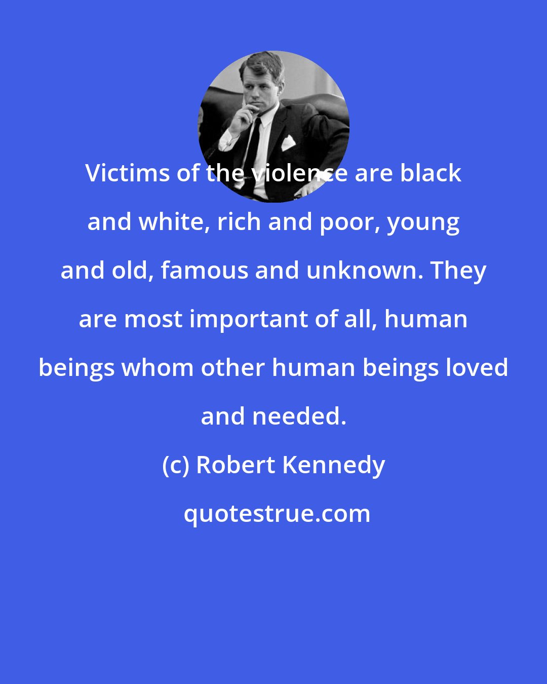 Robert Kennedy: Victims of the violence are black and white, rich and poor, young and old, famous and unknown. They are most important of all, human beings whom other human beings loved and needed.