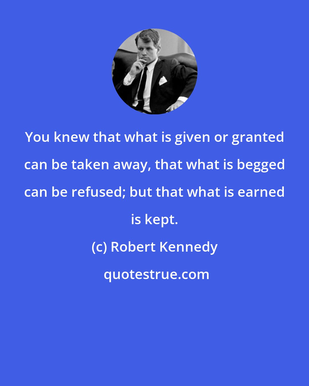 Robert Kennedy: You knew that what is given or granted can be taken away, that what is begged can be refused; but that what is earned is kept.