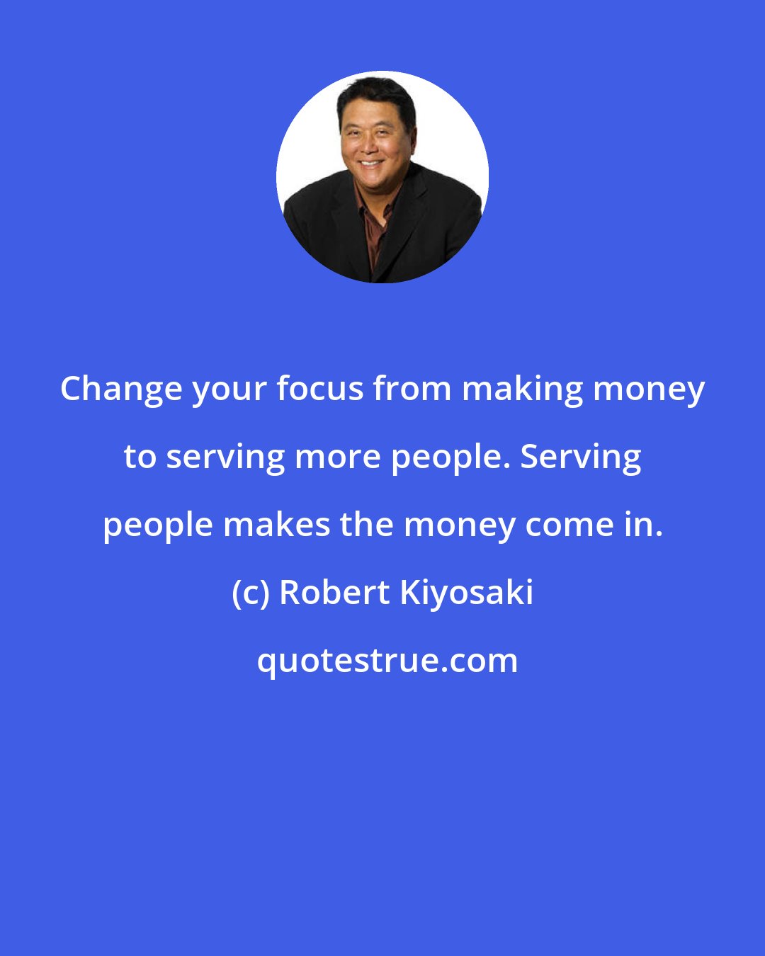 Robert Kiyosaki: Change your focus from making money to serving more people. Serving people makes the money come in.