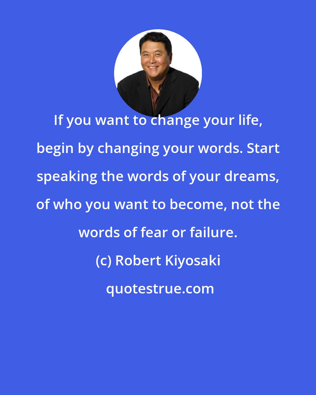 Robert Kiyosaki: If you want to change your life, begin by changing your words. Start speaking the words of your dreams, of who you want to become, not the words of fear or failure.